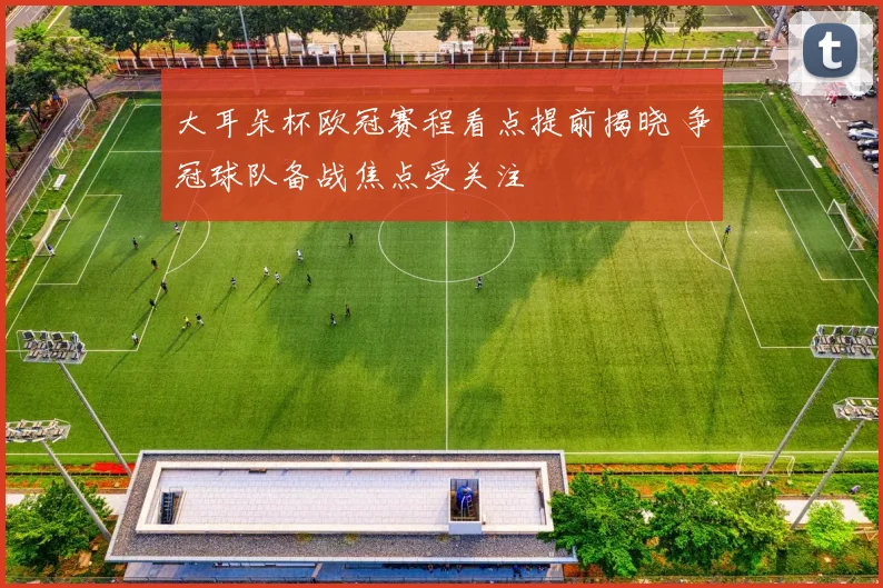 大耳朵杯欧冠赛程看点提前揭晓 争冠球队备战焦点受关注