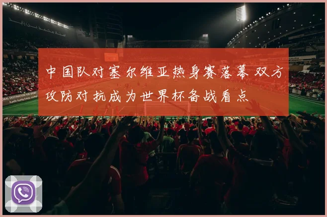 中国队对塞尔维亚热身赛落幕 双方攻防对抗成为世界杯备战看点