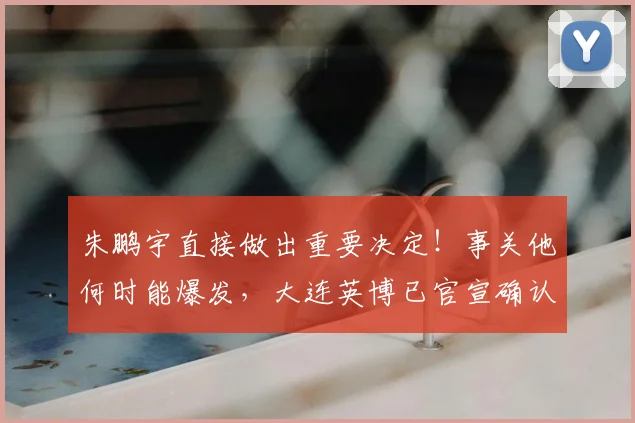 朱鹏宇直接做出重要决定！事关他何时能爆发，大连英博已官宣确认