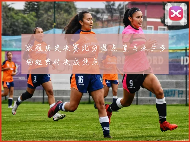 欧冠历史决赛比分盘点 皇马米兰多场经典对决成焦点