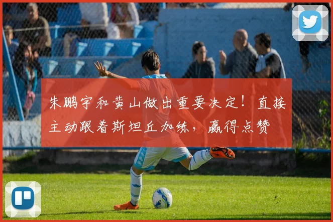 朱鹏宇和黄山做出重要决定！直接主动跟着斯坦丘加练，赢得点赞