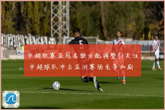 中超联赛亚冠名额分配调整引关注 中超球队冲击亚洲赛场竞争加剧