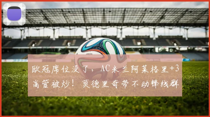 欧冠席位没了,AC米兰阿莱格里+3高管被炒!莫德里奇带不动锋线群