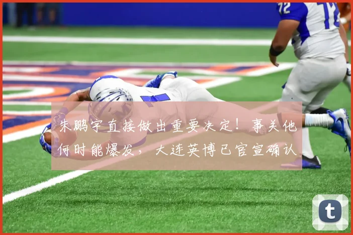 朱鹏宇直接做出重要决定！事关他何时能爆发，大连英博已官宣确认