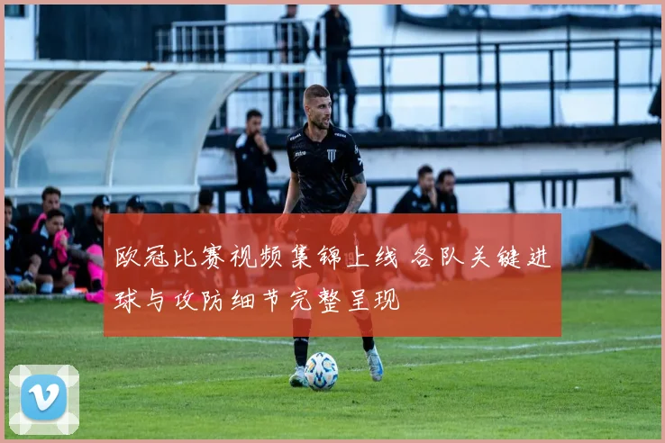 欧冠比赛视频集锦上线 各队关键进球与攻防细节完整呈现