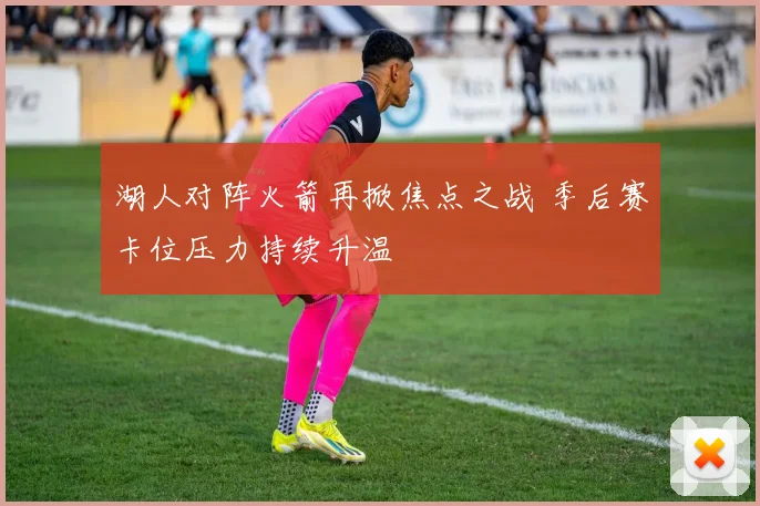 湖人对阵火箭再掀焦点之战 季后赛卡位压力持续升温