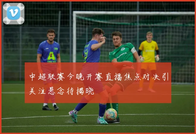 中超联赛今晚开赛直播焦点对决引关注悬念待揭晓