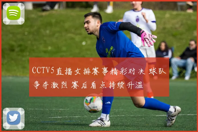 CCTV5直播女排赛事精彩对决 球队争夺激烈 赛后看点持续升温