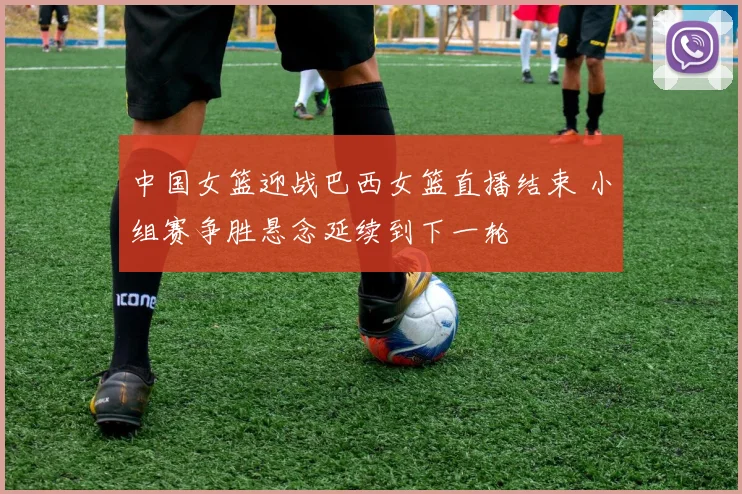 中国女篮迎战巴西女篮直播结束 小组赛争胜悬念延续到下一轮