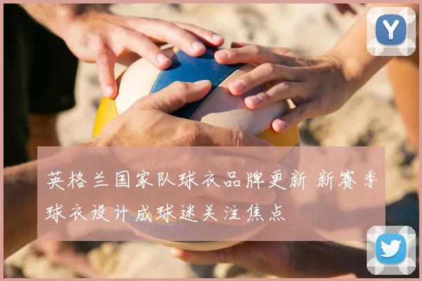 英格兰国家队球衣品牌更新 新赛季球衣设计成球迷关注焦点