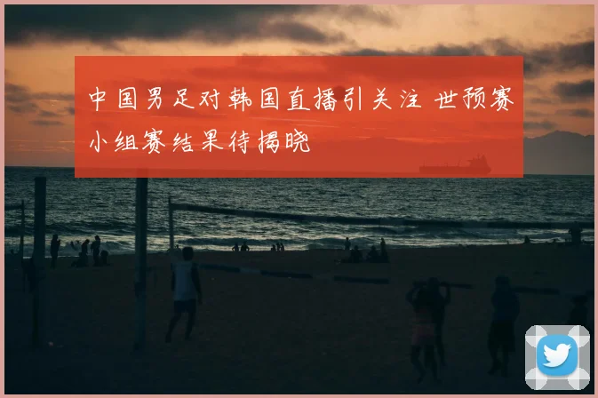 中国男足对韩国直播引关注 世预赛小组赛结果待揭晓