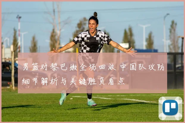 男篮对黎巴嫩全场回放 中国队攻防细节解析与关键胜负看点