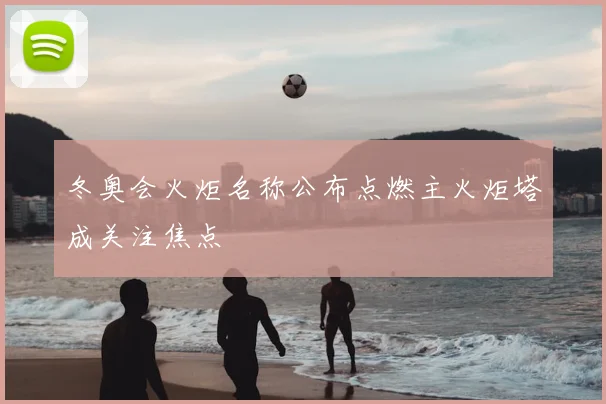 冬奥会火炬名称公布点燃主火炬塔成关注焦点