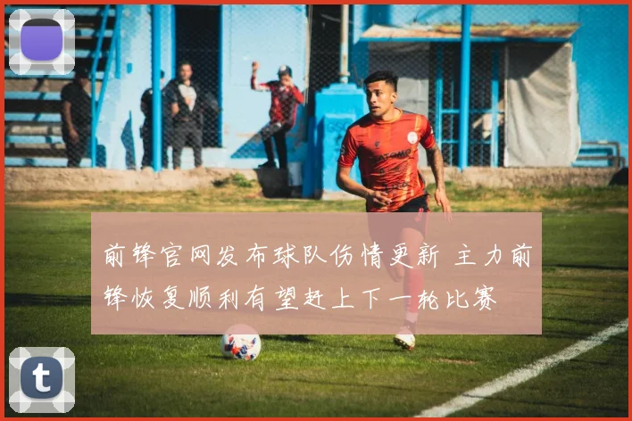 前锋官网发布球队伤情更新 主力前锋恢复顺利有望赶上下一轮比赛