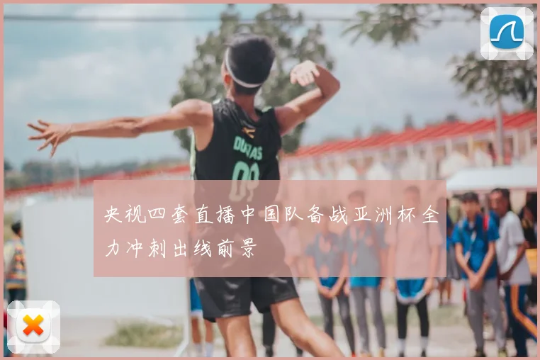 央视四套直播中国队备战亚洲杯全力冲刺出线前景