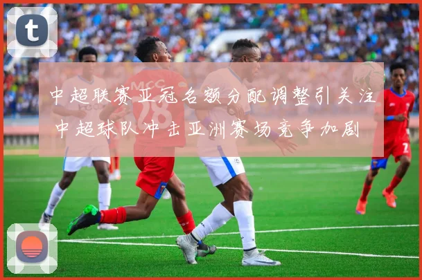 中超联赛亚冠名额分配调整引关注 中超球队冲击亚洲赛场竞争加剧