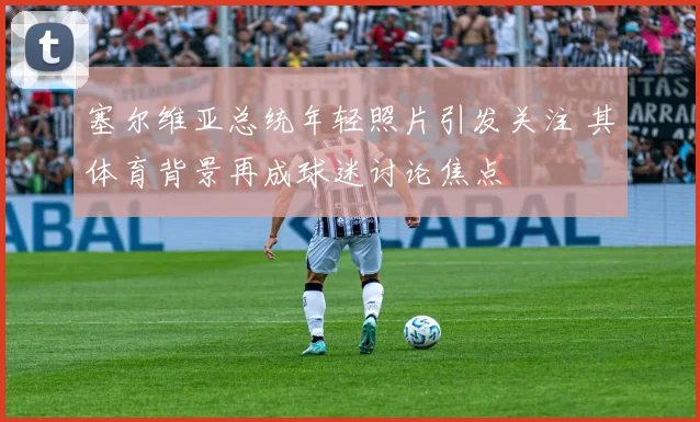 塞尔维亚总统年轻照片引发关注 其体育背景再成球迷讨论焦点
