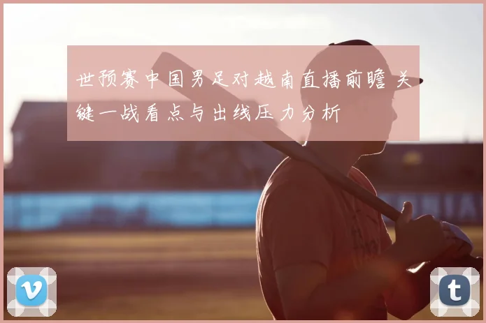 世预赛中国男足对越南直播前瞻 关键一战看点与出线压力分析