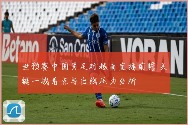 世预赛中国男足对越南直播前瞻 关键一战看点与出线压力分析