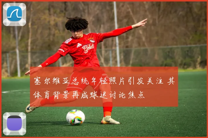 塞尔维亚总统年轻照片引发关注 其体育背景再成球迷讨论焦点