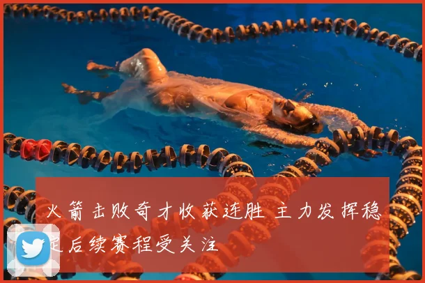 火箭击败奇才收获连胜 主力发挥稳定后续赛程受关注