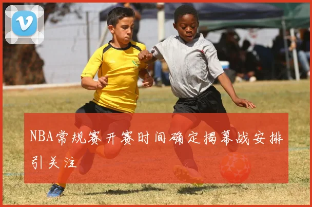 NBA常规赛开赛时间确定揭幕战安排引关注