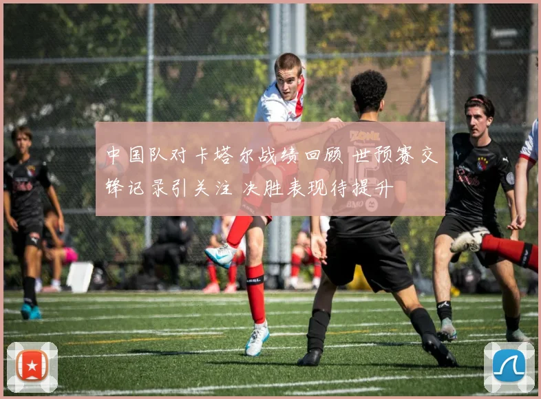 中国队对卡塔尔战绩回顾 世预赛交锋记录引关注 决胜表现待提升