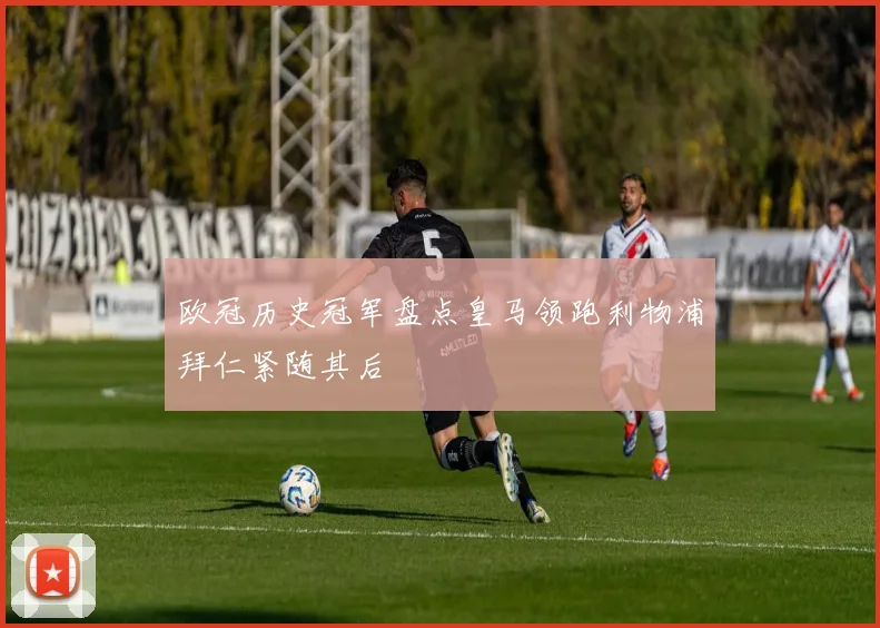 欧冠历史冠军盘点皇马领跑利物浦拜仁紧随其后