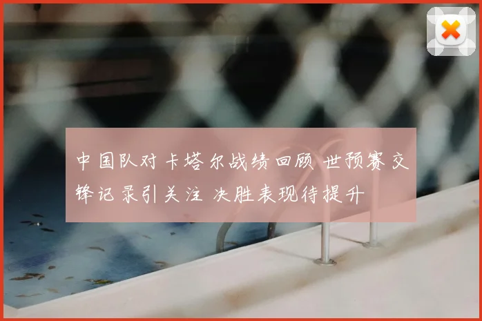 中国队对卡塔尔战绩回顾 世预赛交锋记录引关注 决胜表现待提升