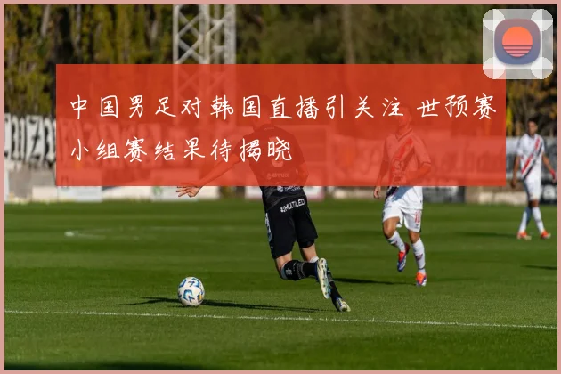 中国男足对韩国直播引关注 世预赛小组赛结果待揭晓