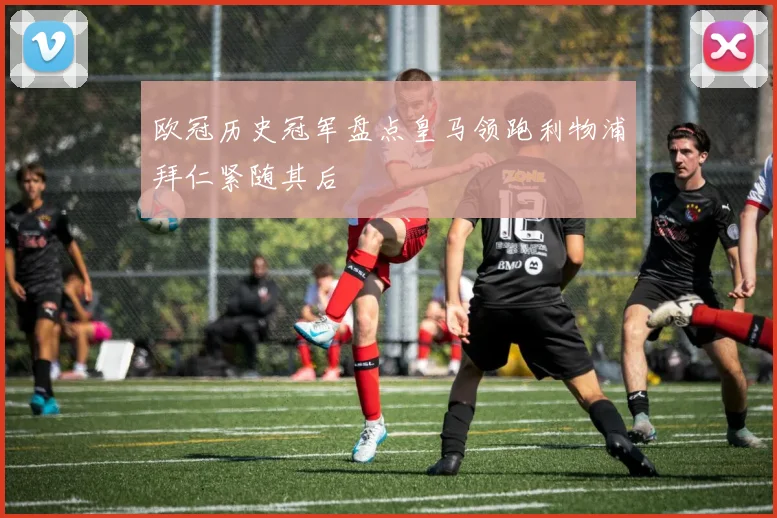 欧冠历史冠军盘点皇马领跑利物浦拜仁紧随其后