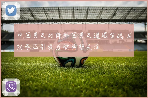 中国男足对阵韩国男足遭遇苦战 后防承压引发后续调整关注