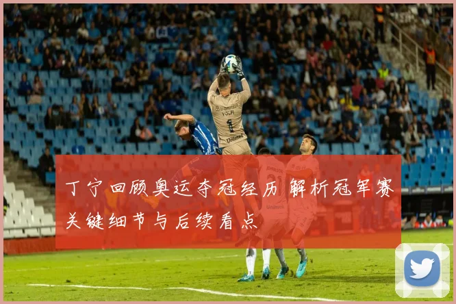 丁宁回顾奥运夺冠经历 解析冠军赛关键细节与后续看点