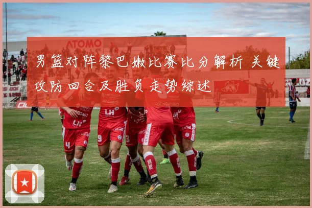 男篮对阵黎巴嫩比赛比分解析 关键攻防回合及胜负走势综述