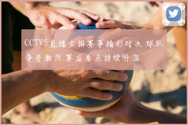 CCTV5直播女排赛事精彩对决 球队争夺激烈 赛后看点持续升温